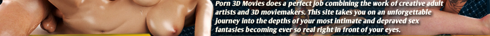 Porn 3D Movies does a perfect job combining the work of creative adult artists and 3D moviemakers. This site takes you on an unforgettable journey into the depths of your most intimate and depraved sex fantasies becoming ever so real right in front of your eyes.